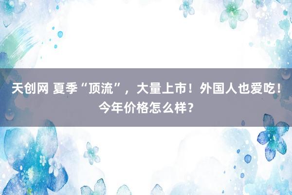 天创网 夏季“顶流”，大量上市！外国人也爱吃！今年价格怎么样？