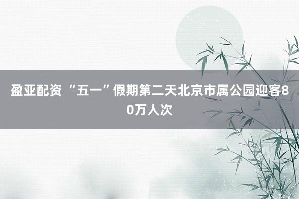 盈亚配资 “五一”假期第二天北京市属公园迎客80万人次