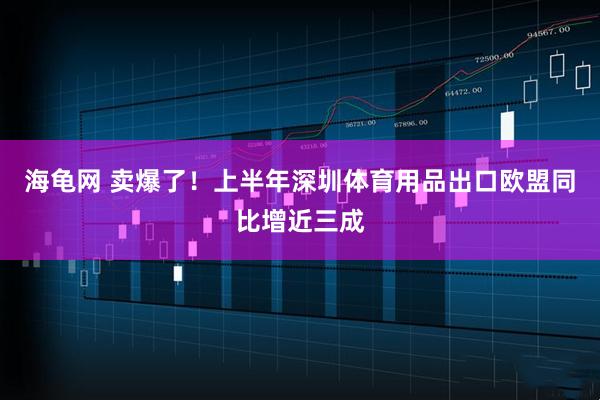 海龟网 卖爆了！上半年深圳体育用品出口欧盟同比增近三成
