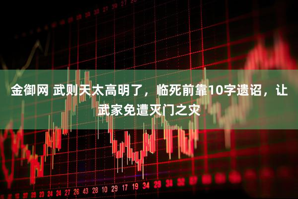 金御网 武则天太高明了，临死前靠10字遗诏，让武家免遭灭门之灾