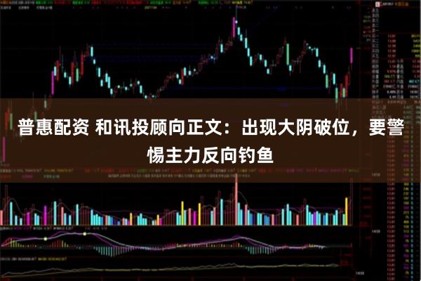 普惠配资 和讯投顾向正文：出现大阴破位，要警惕主力反向钓鱼