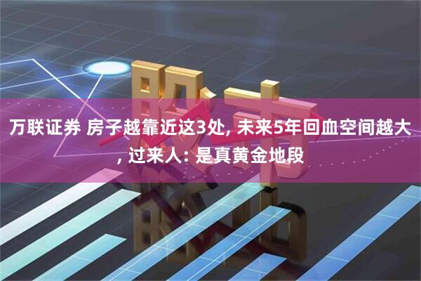 万联证券 房子越靠近这3处, 未来5年回血空间越大, 过来人: 是真黄金地段